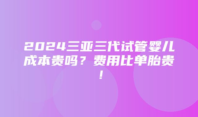 2024三亚三代试管婴儿成本贵吗？费用比单胎贵！