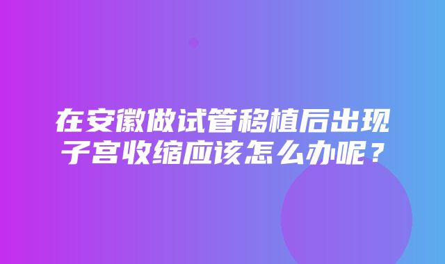 在安徽做试管移植后出现子宫收缩应该怎么办呢？