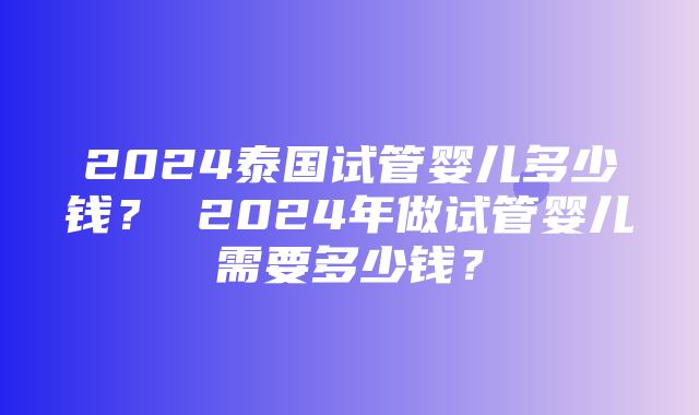 2024泰国试管婴儿多少钱？ 2024年做试管婴儿需要多少钱？