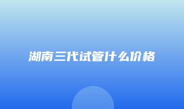 湖南三代试管什么价格