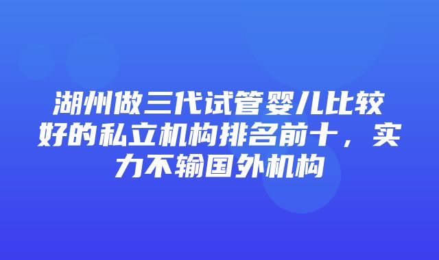 湖州做三代试管婴儿比较好的私立机构排名前十，实力不输国外机构