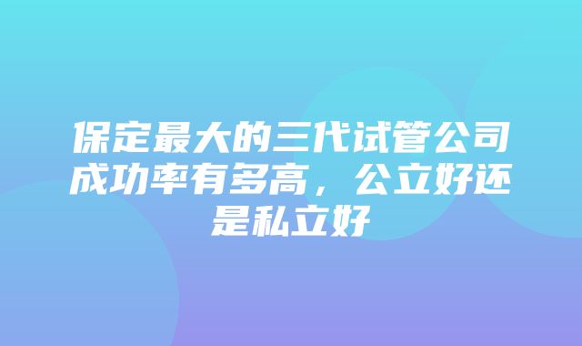 保定最大的三代试管公司成功率有多高，公立好还是私立好