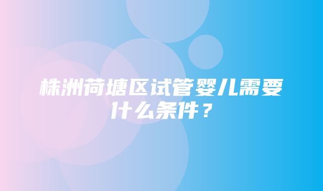 株洲荷塘区试管婴儿需要什么条件？