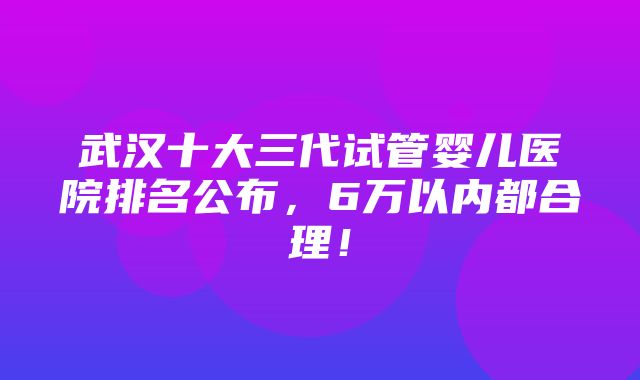 武汉十大三代试管婴儿医院排名公布，6万以内都合理！