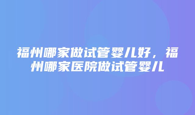 福州哪家做试管婴儿好，福州哪家医院做试管婴儿