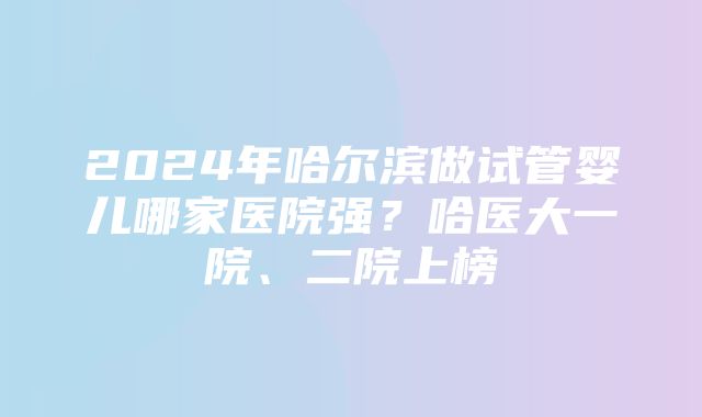 2024年哈尔滨做试管婴儿哪家医院强？哈医大一院、二院上榜