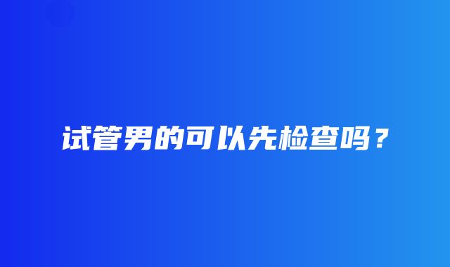 试管男的可以先检查吗？