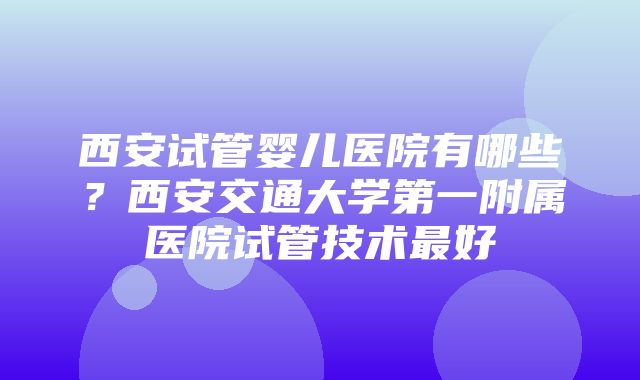 西安试管婴儿医院有哪些？西安交通大学第一附属医院试管技术最好