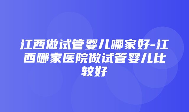 江西做试管婴儿哪家好-江西哪家医院做试管婴儿比较好