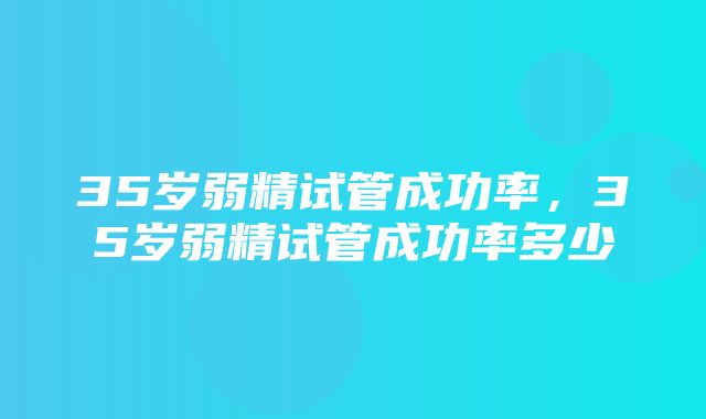 35岁弱精试管成功率，35岁弱精试管成功率多少