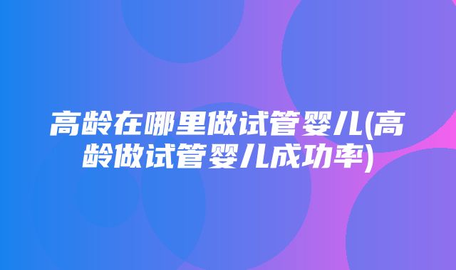 高龄在哪里做试管婴儿(高龄做试管婴儿成功率)