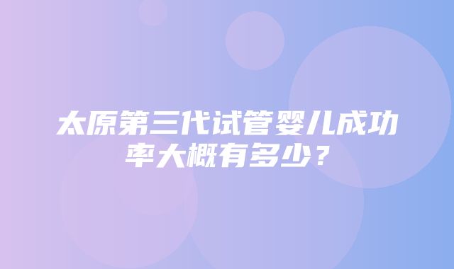 太原第三代试管婴儿成功率大概有多少？