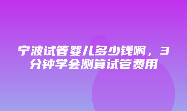 宁波试管婴儿多少钱啊，3分钟学会测算试管费用