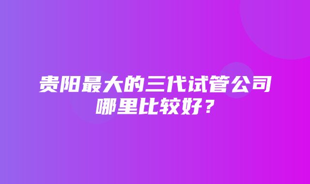 贵阳最大的三代试管公司哪里比较好？