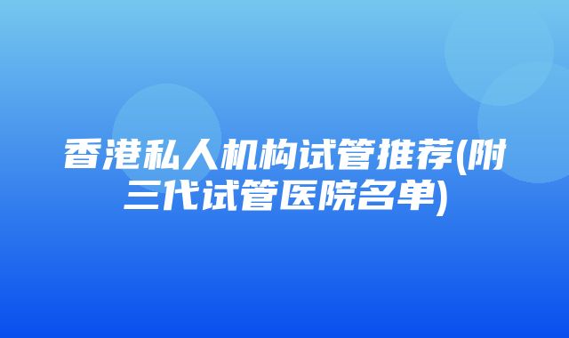 香港私人机构试管推荐(附三代试管医院名单)