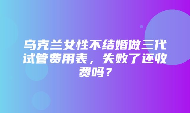 乌克兰女性不结婚做三代试管费用表，失败了还收费吗？