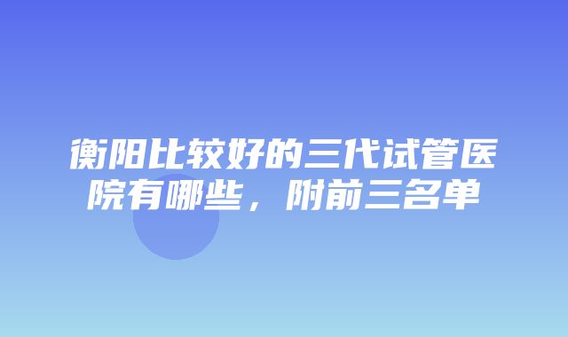 衡阳比较好的三代试管医院有哪些，附前三名单