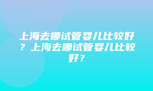 上海去哪试管婴儿比较好？上海去哪试管婴儿比较好？