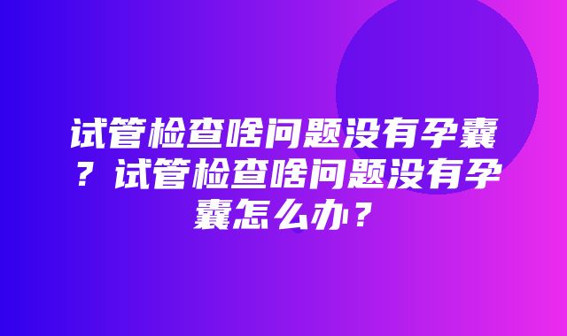 试管检查啥问题没有孕囊？试管检查啥问题没有孕囊怎么办？