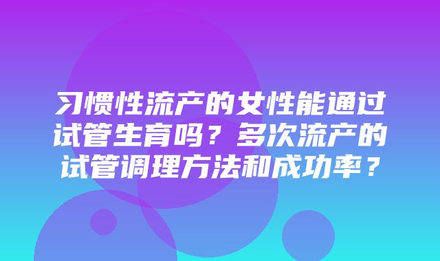 习惯性流产的女性能通过试管生育吗？多次流产的试管调理方法和成功率？