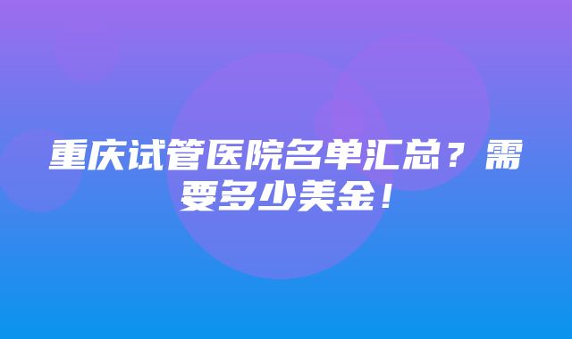 重庆试管医院名单汇总？需要多少美金！