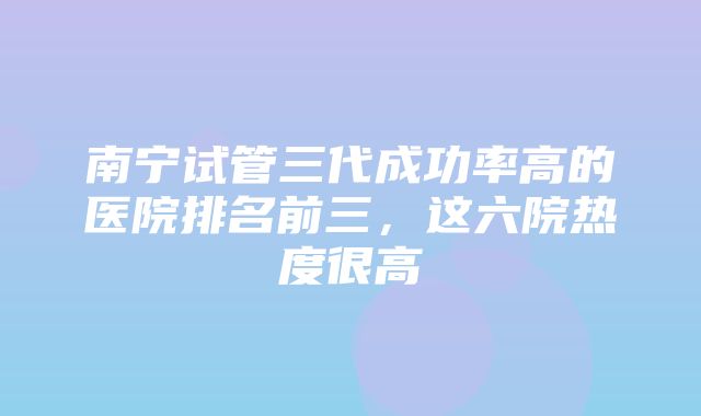 南宁试管三代成功率高的医院排名前三，这六院热度很高