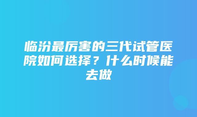 临汾最厉害的三代试管医院如何选择？什么时候能去做