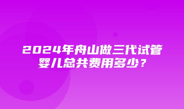 2024年舟山做三代试管婴儿总共费用多少？