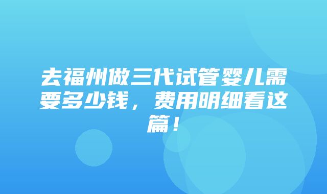 去福州做三代试管婴儿需要多少钱，费用明细看这篇！