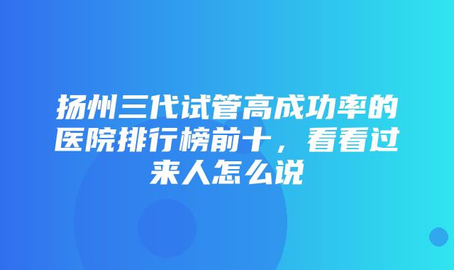 扬州三代试管高成功率的医院排行榜前十，看看过来人怎么说