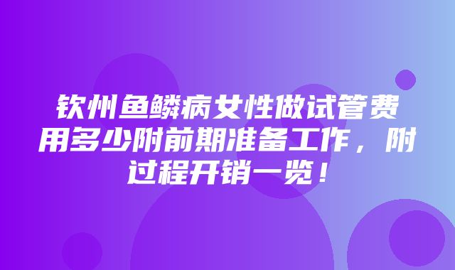 钦州鱼鳞病女性做试管费用多少附前期准备工作，附过程开销一览！