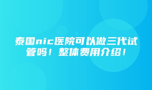 泰国nic医院可以做三代试管吗！整体费用介绍！