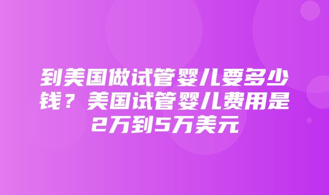 到美国做试管婴儿要多少钱？美国试管婴儿费用是2万到5万美元