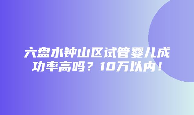 六盘水钟山区试管婴儿成功率高吗？10万以内！