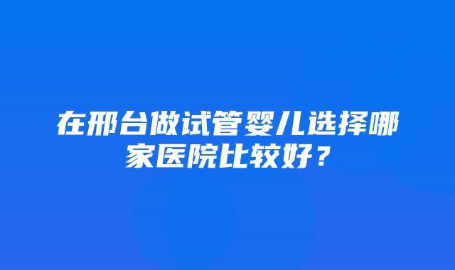 在邢台做试管婴儿选择哪家医院比较好？