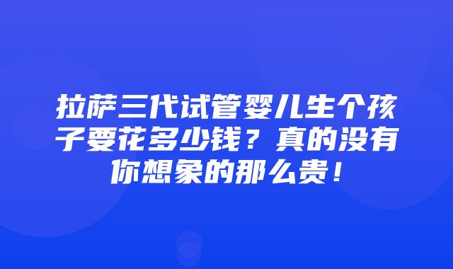 拉萨三代试管婴儿生个孩子要花多少钱？真的没有你想象的那么贵！