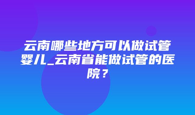 云南哪些地方可以做试管婴儿_云南省能做试管的医院？