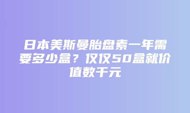 日本美斯曼胎盘素一年需要多少盒？仅仅50盒就价值数千元