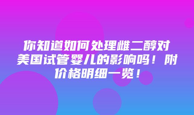 你知道如何处理雌二醇对美国试管婴儿的影响吗！附价格明细一览！