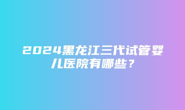 2024黑龙江三代试管婴儿医院有哪些？