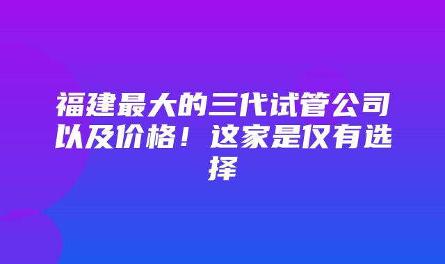 福建最大的三代试管公司以及价格！这家是仅有选择