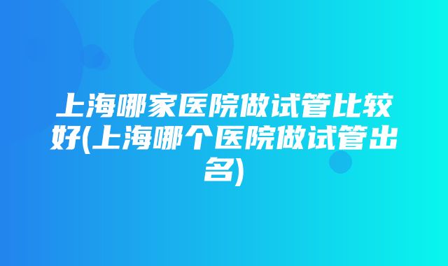 上海哪家医院做试管比较好(上海哪个医院做试管出名)