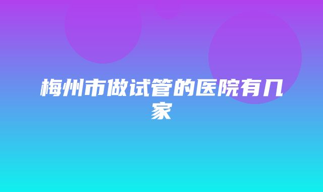 梅州市做试管的医院有几家