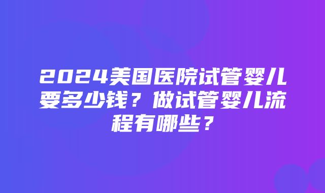 2024美国医院试管婴儿要多少钱？做试管婴儿流程有哪些？