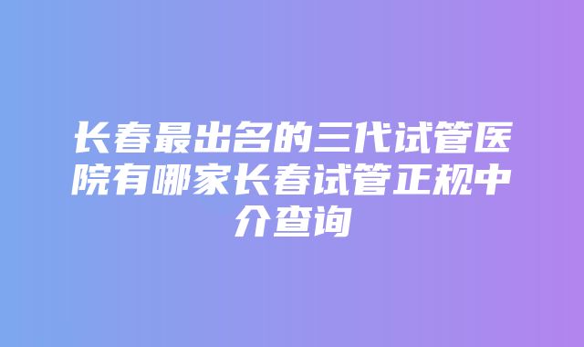 长春最出名的三代试管医院有哪家长春试管正规中介查询