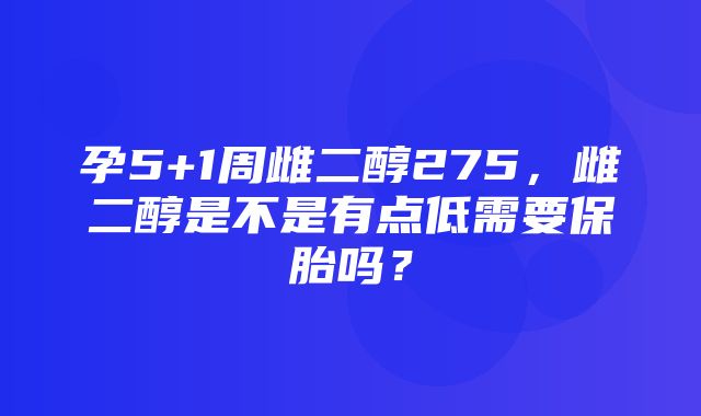 孕5+1周雌二醇275，雌二醇是不是有点低需要保胎吗？