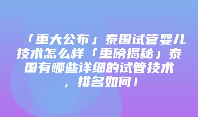 「重大公布」泰国试管婴儿技术怎么样「重磅揭秘」泰国有哪些详细的试管技术，排名如何！