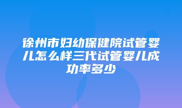 徐州市妇幼保健院试管婴儿怎么样三代试管婴儿成功率多少