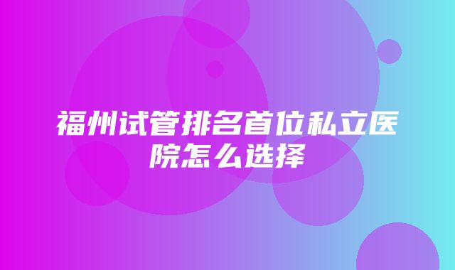 福州试管排名首位私立医院怎么选择