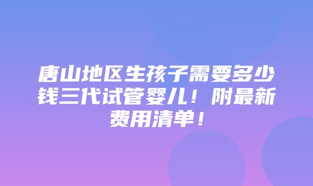 唐山地区生孩子需要多少钱三代试管婴儿！附最新费用清单！